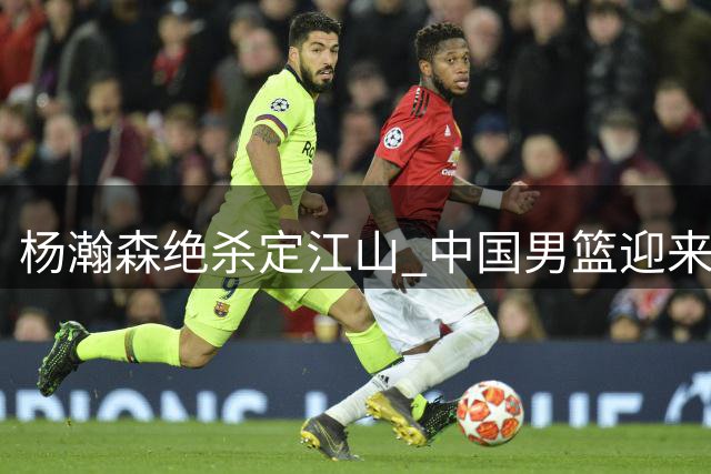 杨瀚森绝杀定江山 中国男篮迎来新核心
